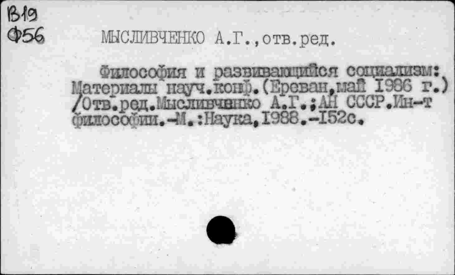 ﻿№
МЫСЛИВЧЕНКО А.Г.,отв.ред.
Г.»'
Философия и развивающийся социализм; Материалы науч. конф.(Ереван,маП 1986 г.) /0тв.ред.Ь1исл1!ШЧН11ко А.Г.;АН СССР.Ин-т философии. -И.: Наука, 1988. -152с.